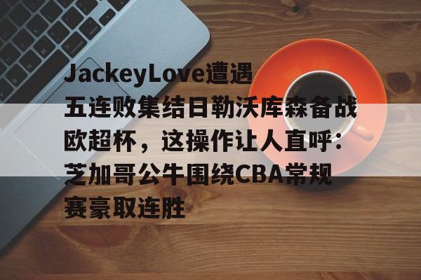 JackeyLove遭遇五连败集结日勒沃库森备战欧超杯,这操作让人直呼:芝加哥公牛围绕CBA常规赛豪取连胜的简单介绍 JackeyLove遭遇五连败集结日勒沃库森备战欧超杯,这操作让人直呼:芝加哥公牛围绕CBA常规赛豪取连胜的简单介绍